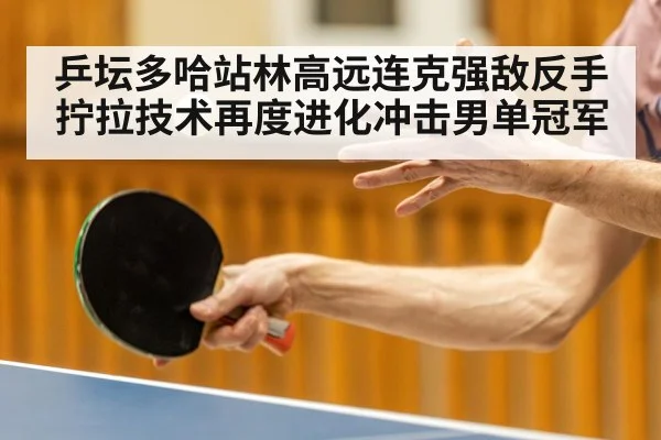 乒坛多哈站林高远连克强敌反手拧拉技术再度进化冲击男单冠军
