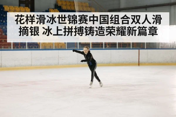 花样滑冰世锦赛中国组合双人滑摘银 冰上拼搏铸造荣耀新篇章