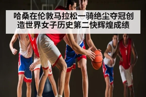 哈桑在伦敦马拉松一骑绝尘夺冠创造世界女子历史第二快辉煌成绩