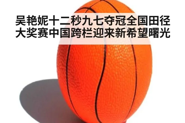 吴艳妮十二秒九七夺冠全国田径大奖赛中国跨栏迎来新希望曙光